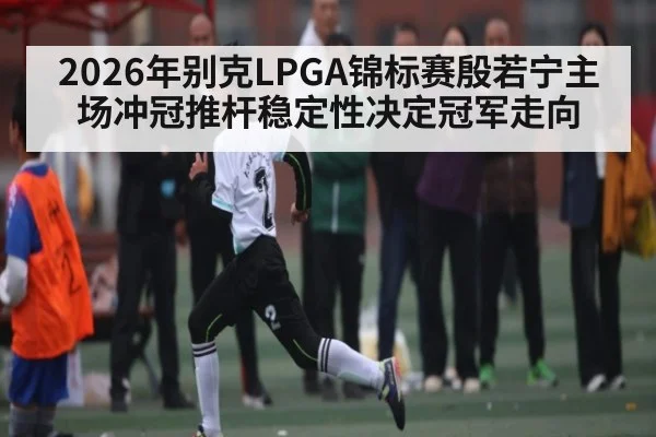 2026年别克LPGA锦标赛殷若宁主场冲冠推杆稳定性决定冠军走向