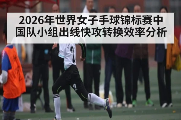 2026年世界女子手球锦标赛中国队小组出线快攻转换效率分析